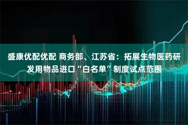 盛康优配优配 商务部、江苏省：拓展生物医药研发用物品进口“白名单”制度试点范围