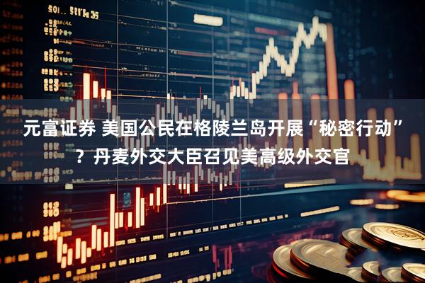 元富证券 美国公民在格陵兰岛开展“秘密行动”？丹麦外交大臣召见美高级外交官