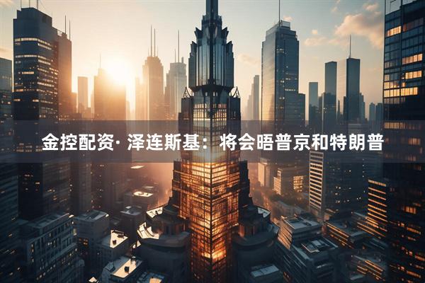 金控配资· 泽连斯基：将会晤普京和特朗普