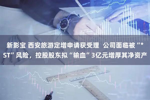 新影宝 西安旅游定增申请获受理  公司面临被“*ST”风险，控股股东拟“输血”3亿元增厚其净资产