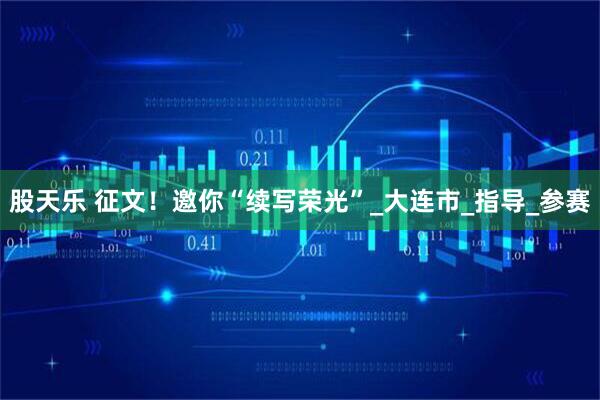 股天乐 征文！邀你“续写荣光”_大连市_指导_参赛