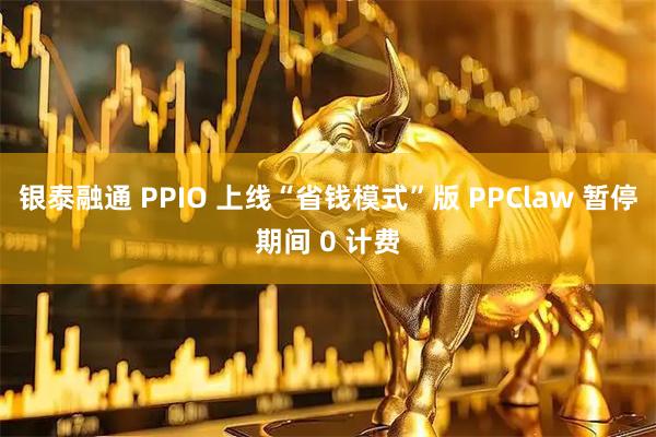 银泰融通 PPIO 上线“省钱模式”版 PPClaw 暂停期间 0 计费