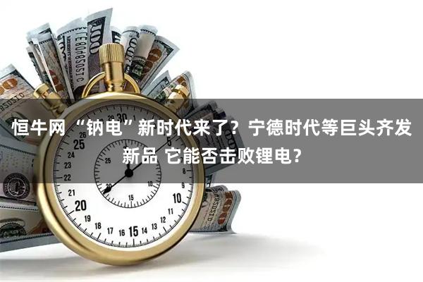 恒牛网 “钠电”新时代来了？宁德时代等巨头齐发新品 它能否击败锂电？