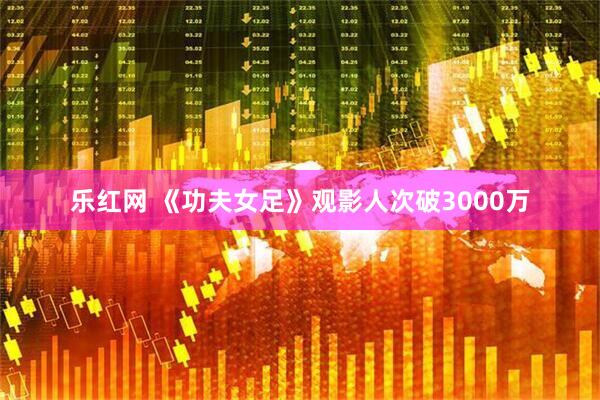 乐红网 《功夫女足》观影人次破3000万