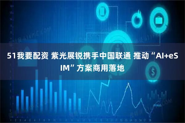 51我要配资 紫光展锐携手中国联通 推动“AI+eSIM”方案商用落地