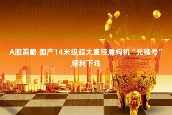 A股策略 国产14米级超大直径盾构机“先锋号”顺利下线
