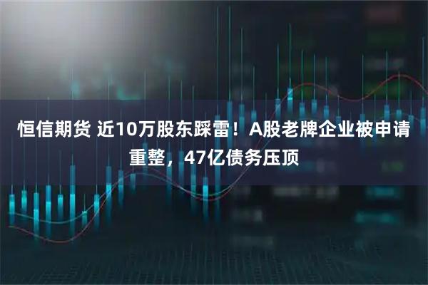 恒信期货 近10万股东踩雷！A股老牌企业被申请重整，47亿债务压顶