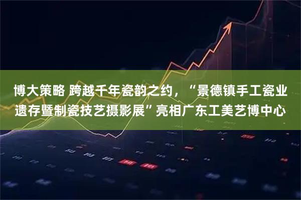博大策略 跨越千年瓷韵之约，“景德镇手工瓷业遗存暨制瓷技艺摄影展”亮相广东工美艺博中心