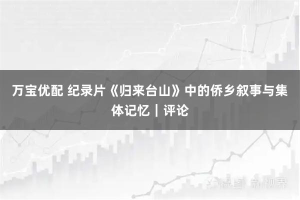 万宝优配 纪录片《归来台山》中的侨乡叙事与集体记忆｜评论