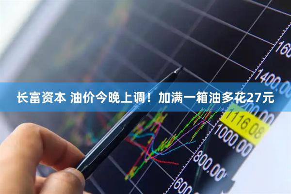 长富资本 油价今晚上调！加满一箱油多花27元